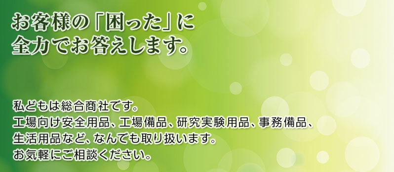 お客様の「困った」に全力でお答えします。私どもは総合商社です。工場向け安全用品、工場備品、研究実験用品、事務備品、生活用品など、なんでも取り扱います。お気軽にご相談ください。